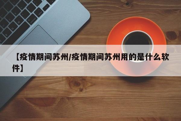 【疫情期间苏州/疫情期间苏州用的是什么软件】 【疫情期间苏州/疫情期间苏州用的是什么软件】