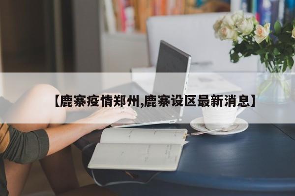 【鹿寨疫情郑州,鹿寨设区最新消息】 【鹿寨疫情郑州,鹿寨设区最新消息】