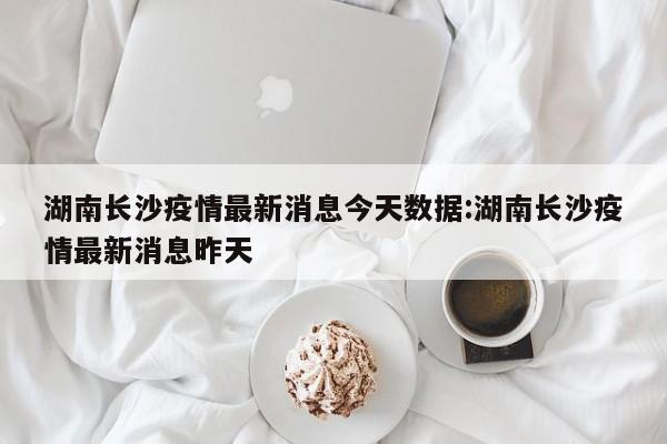湖南长沙疫情最新消息今天数据:湖南长沙疫情最新消息昨天