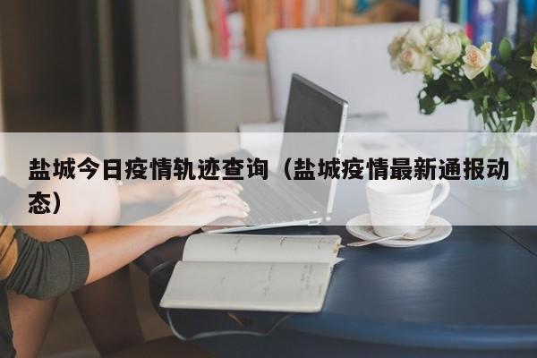 盐城今日疫情轨迹查询（盐城疫情最新通报动态）