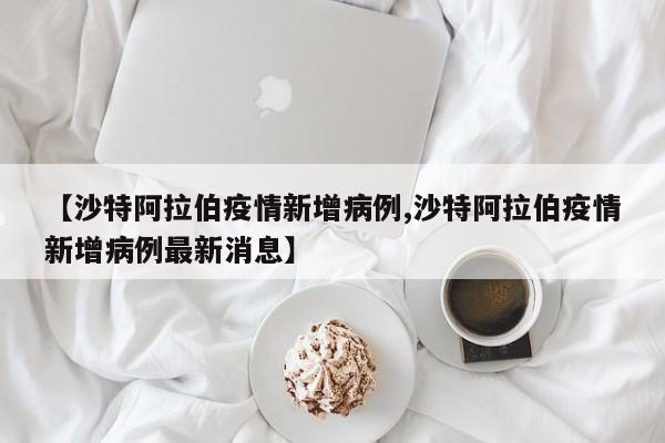 【沙特阿拉伯疫情新增病例,沙特阿拉伯疫情新增病例最新消息】 【沙特阿拉伯疫情新增病例,沙特阿拉伯疫情新增病例最新消息】