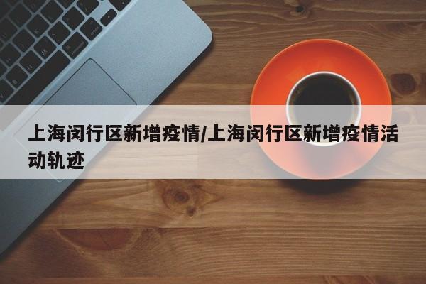 上海闵行区新增疫情/上海闵行区新增疫情活动轨迹 上海闵行区新增疫情/上海闵行区新增疫情活动轨迹