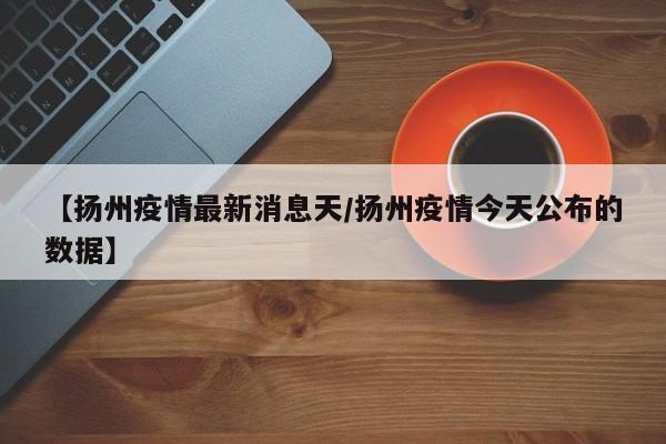 【扬州疫情最新消息天/扬州疫情今天公布的数据】 【扬州疫情最新消息天/扬州疫情今天公布的数据】