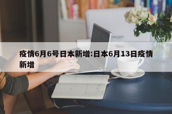 疫情6月6号日本新增:日本6月13日疫情新增 疫情6月6号日本新增:日本6月13日疫情新增
