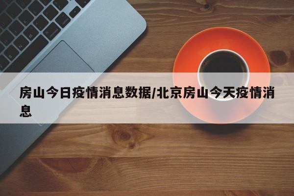 房山今日疫情消息数据/北京房山今天疫情消息 房山今日疫情消息数据/北京房山今天疫情消息