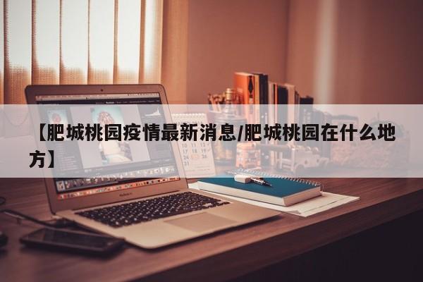 【肥城桃园疫情最新消息/肥城桃园在什么地方】 【肥城桃园疫情最新消息/肥城桃园在什么地方】