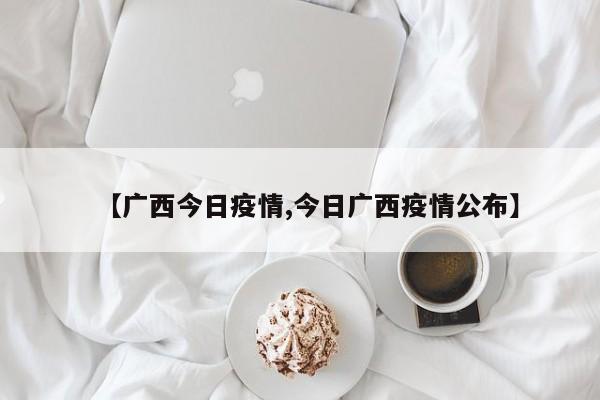 【广西今日疫情,今日广西疫情公布】 【广西今日疫情,今日广西疫情公布】