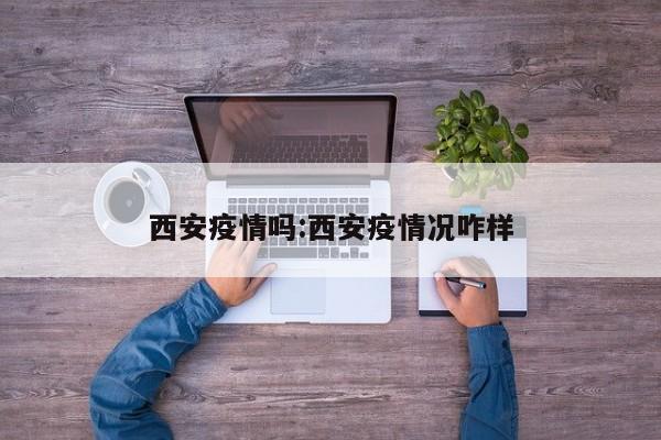 西安疫情吗:西安疫情况咋样 西安疫情吗:西安疫情况咋样
