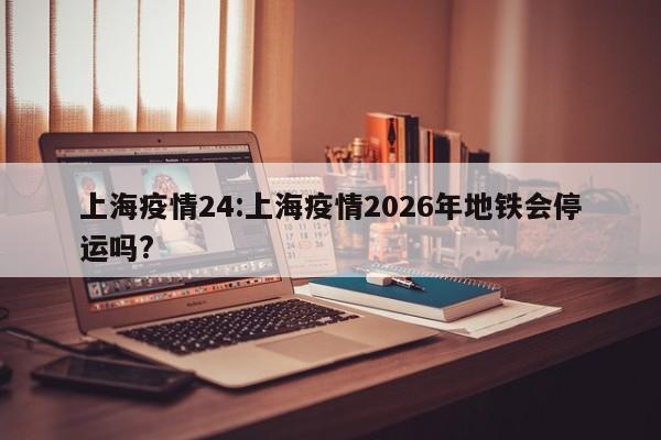 上海疫情24:上海疫情2026年地铁会停运吗? 上海疫情24:上海疫情2026年地铁会停运吗?