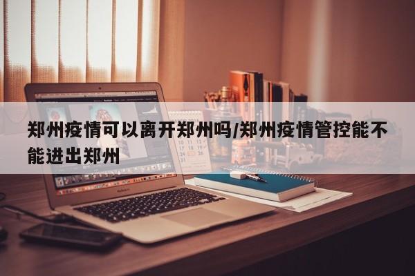 郑州疫情可以离开郑州吗/郑州疫情管控能不能进出郑州 郑州疫情可以离开郑州吗/郑州疫情管控能不能进出郑州