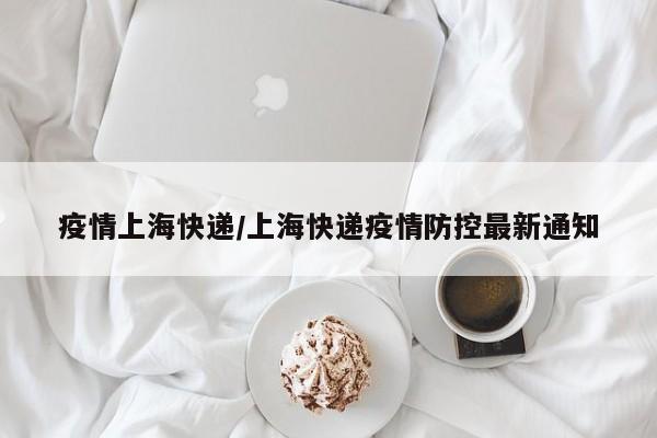 疫情上海快递/上海快递疫情防控最新通知 疫情上海快递/上海快递疫情防控最新通知