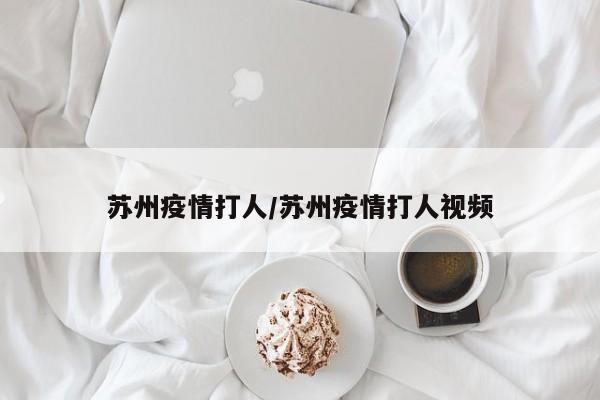 苏州疫情打人/苏州疫情打人视频 苏州疫情打人/苏州疫情打人视频
