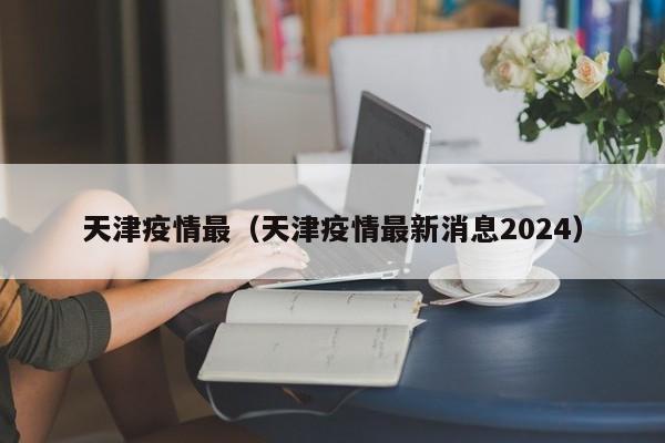 天津疫情最(天津疫情最新消息2024) 天津疫情最(天津疫情最新消息2024)