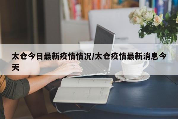 太仓今日最新疫情情况/太仓疫情最新消息今天 太仓今日最新疫情情况/太仓疫情最新消息今天