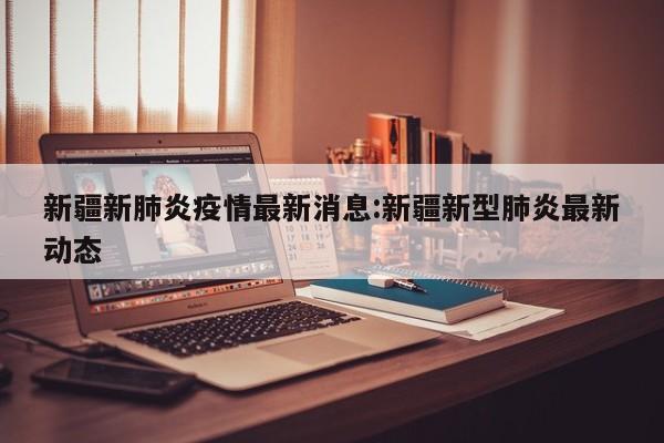 新疆新肺炎疫情最新消息:新疆新型肺炎最新动态 新疆新肺炎疫情最新消息:新疆新型肺炎最新动态