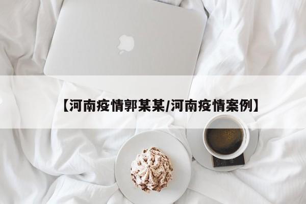 【河南疫情郭某某/河南疫情案例】 【河南疫情郭某某/河南疫情案例】