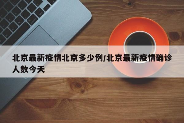 北京最新疫情北京多少例/北京最新疫情确诊人数今天 北京最新疫情北京多少例/北京最新疫情确诊人数今天
