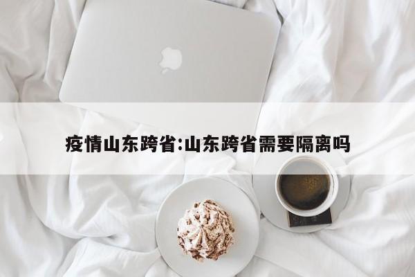 疫情山东跨省:山东跨省需要隔离吗 疫情山东跨省:山东跨省需要隔离吗