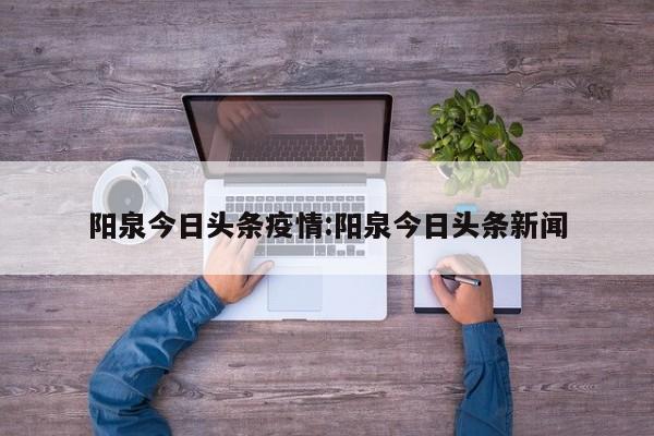 阳泉今日头条疫情:阳泉今日头条新闻 阳泉今日头条疫情:阳泉今日头条新闻