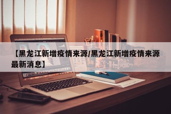 【黑龙江新增疫情来源/黑龙江新增疫情来源最新消息】