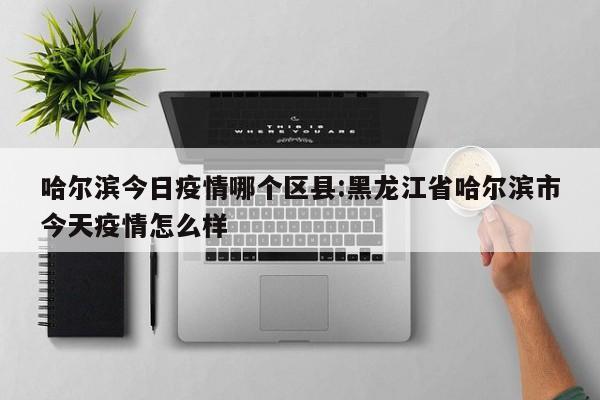 哈尔滨今日疫情哪个区县:黑龙江省哈尔滨市今天疫情怎么样 哈尔滨今日疫情哪个区县:黑龙江省哈尔滨市今天疫情怎么样