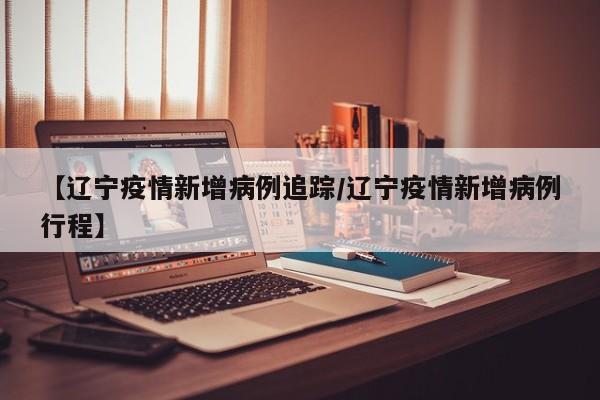 【辽宁疫情新增病例追踪/辽宁疫情新增病例行程】 【辽宁疫情新增病例追踪/辽宁疫情新增病例行程】