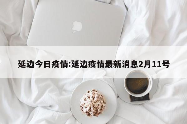 延边今日疫情:延边疫情最新消息2月11号 延边今日疫情:延边疫情最新消息2月11号