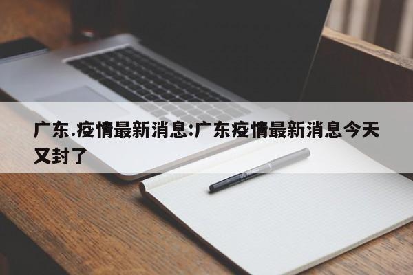 广东.疫情最新消息:广东疫情最新消息今天又封了 广东.疫情最新消息:广东疫情最新消息今天又封了