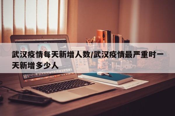 武汉疫情每天新增人数/武汉疫情最严重时一天新增多少人 武汉疫情每天新增人数/武汉疫情最严重时一天新增多少人