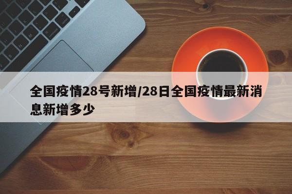 全国疫情28号新增/28日全国疫情最新消息新增多少 全国疫情28号新增/28日全国疫情最新消息新增多少