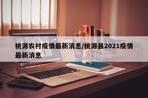 桃源农村疫情最新消息/桃源县2021疫情最新消息 桃源农村疫情最新消息/桃源县2021疫情最新消息