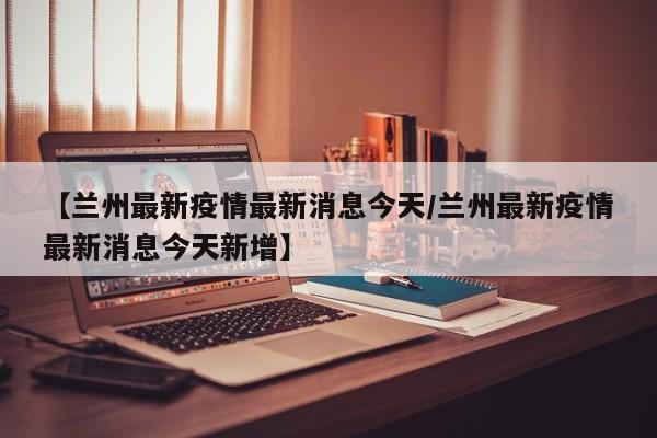 【兰州最新疫情最新消息今天/兰州最新疫情最新消息今天新增】 【兰州最新疫情最新消息今天/兰州最新疫情最新消息今天新增】
