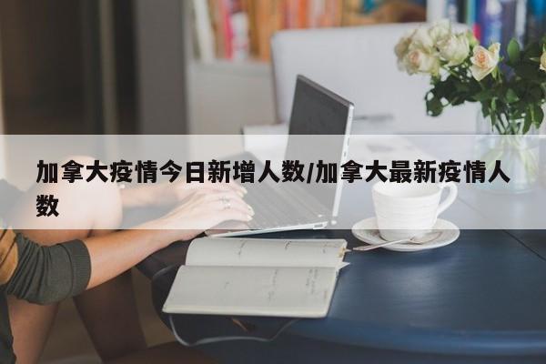 加拿大疫情今日新增人数/加拿大最新疫情人数 加拿大疫情今日新增人数/加拿大最新疫情人数