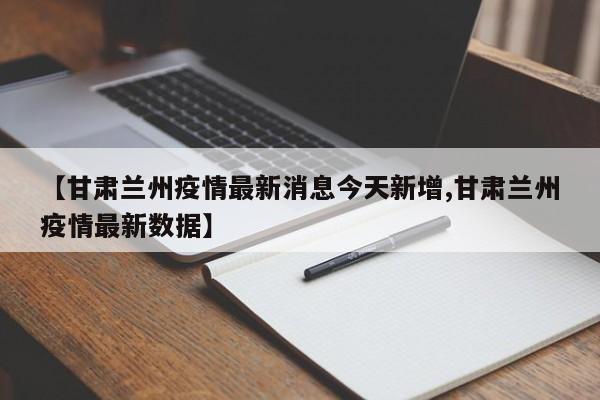 【甘肃兰州疫情最新消息今天新增,甘肃兰州疫情最新数据】 【甘肃兰州疫情最新消息今天新增,甘肃兰州疫情最新数据】