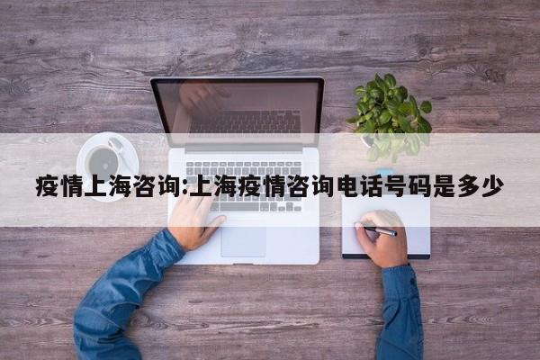 疫情上海咨询:上海疫情咨询电话号码是多少