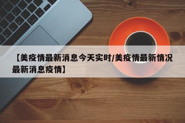【美疫情最新消息今天实时/美疫情最新情况最新消息疫情】 【美疫情最新消息今天实时/美疫情最新情况最新消息疫情】