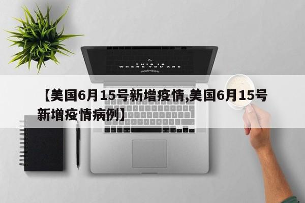 【美国6月15号新增疫情,美国6月15号新增疫情病例】 【美国6月15号新增疫情,美国6月15号新增疫情病例】