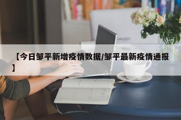 【今日邹平新增疫情数据/邹平最新疫情通报】 【今日邹平新增疫情数据/邹平最新疫情通报】