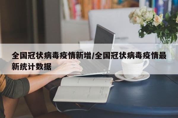 全国冠状病毒疫情新增/全国冠状病毒疫情最新统计数据 全国冠状病毒疫情新增/全国冠状病毒疫情最新统计数据