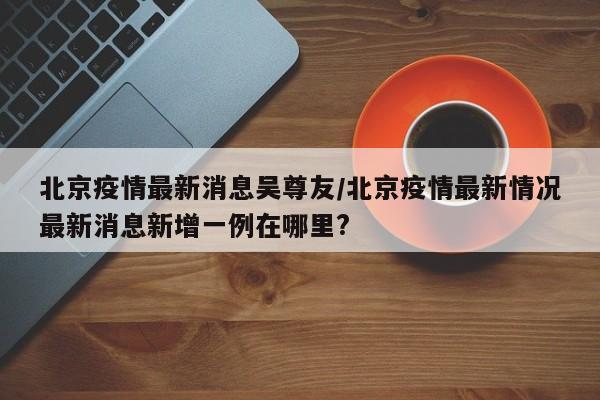 北京疫情最新消息吴尊友/北京疫情最新情况最新消息新增一例在哪里? 北京疫情最新消息吴尊友/北京疫情最新情况最新消息新增一例在哪里?