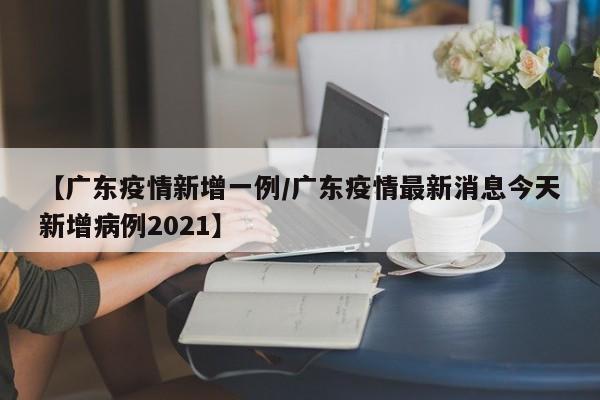 【广东疫情新增一例/广东疫情最新消息今天新增病例2021】 【广东疫情新增一例/广东疫情最新消息今天新增病例2021】