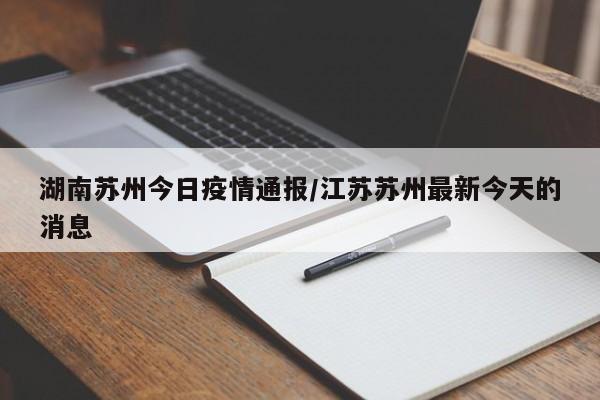 湖南苏州今日疫情通报/江苏苏州最新今天的消息