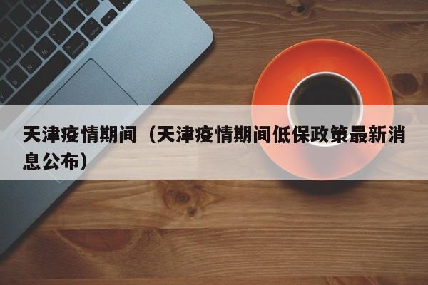 天津疫情期间(天津疫情期间低保政策最新消息公布)