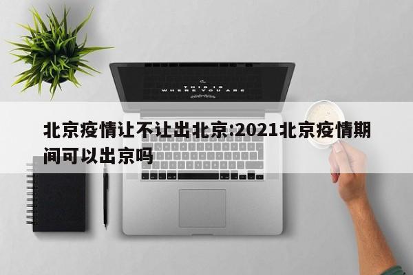 北京疫情让不让出北京:2021北京疫情期间可以出京吗
