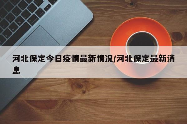 河北保定今日疫情最新情况/河北保定最新消息 河北保定今日疫情最新情况/河北保定最新消息