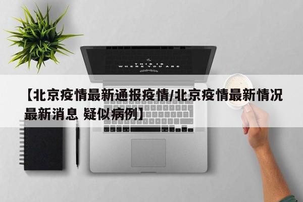 【北京疫情最新通报疫情/北京疫情最新情况 最新消息 疑似病例】 【北京疫情最新通报疫情/北京疫情最新情况 最新消息 疑似病例】
