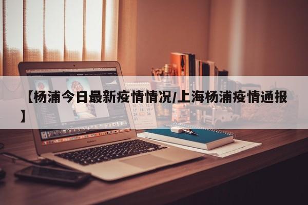 【杨浦今日最新疫情情况/上海杨浦疫情通报】 【杨浦今日最新疫情情况/上海杨浦疫情通报】