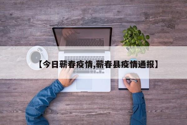 【今日蕲春疫情,蕲春县疫情通报】 【今日蕲春疫情,蕲春县疫情通报】