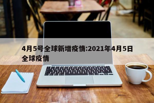 4月5号全球新增疫情:2021年4月5日全球疫情
