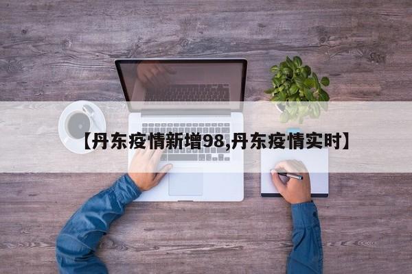 【丹东疫情新增98,丹东疫情实时】 【丹东疫情新增98,丹东疫情实时】